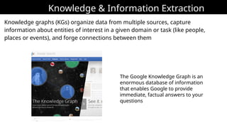 Knowledge & Information Extraction
Knowledge graphs (KGs) organize data from multiple sources, capture
information about entities of interest in a given domain or task (like people,
places or events), and forge connections between them
The Google Knowledge Graph is an
enormous database of information
that enables Google to provide
immediate, factual answers to your
questions
 