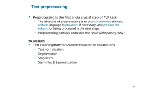 51
Text preprocessing
 Preprocessing is the first and a crucial step of NLP task
- The objective of preprocessing is to clean/harmonize the text,
reduce language fluctuations if necessary, and prepare the
tokens for being processed in the next steps
- Preprocessing partially addresses the issue with sparsity, why?
We will learn:
 Text cleaning/harmonization/reduction of fluctuations
- Text normalization
- Segmentation
- Stop words
- Stemming & Lemmatization
 