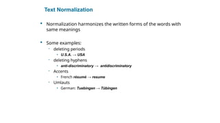 Text Normalization
 Normalization harmonizes the written forms of the words with
same meanings
 Some examples:
- deleting periods
• U.S.A. → USA
- deleting hyphens
• anti-discriminatory → antidiscriminatory
- Accents
• French résumé → resume
- Umlauts
• German: Tuebingen → Tübingen
Sec. 2.2.3
 