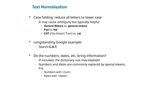 Text Normalization
 Case folding: reduce all letters to lower case
- It may cause ambiguity but typically helpful
• General Motors vs. general motors
• Fed vs. fed
• CAT (City Airport Train) vs. cat
 Longstanding Google example:
- Search C.A.T.
 Do the numbers, dates, etc. bring information?
- If included, the dictionary size may explode!
- Numbers and dates are commonly replaced by special tokens,
e.g.
• Numbers with <num>
• Dates with <dates>
Sec. 2.2.3
 
