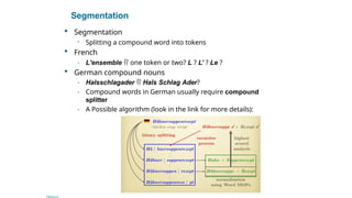 Segmentation
 Segmentation
- Splitting a compound word into tokens
 French
- L'ensemble  one token or two? L ? L’ ? Le ?
 German compound nouns
- Halsschlagader  Hals Schlag Ader?
- Compound words in German usually require compound
splitter
- A Possible algorithm (look in the link for more details):
Sec. 2.2.1
 