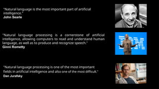 "Natural language is the most important part of artificial
intelligence."
John Searle
"Natural language processing is a cornerstone of artificial
intelligence, allowing computers to read and understand human
language, as well as to produce and recognize speech."
Ginni Rometty
"Natural language processing is one of the most important
fields in artificial intelligence and also one of the most difficult."
Dan Jurafsky
 
