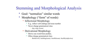Stemming and Morphological Analysis
• Goal: “normalize” similar words
• Morphology (“form” of words)
– Inflectional Morphology
• E.g,. inflect verb endings and noun number
• Never change grammatical class
– dog, dogs (noun)
– Derivational Morphology
• Derive one word from another,
• Often change grammatical class
– Build(verb), building(noun); health(noun), healthy(adjective)
 