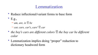 Lemmatization
• Reduce inflectional/variant forms to base form
• E.g.,
– am, are, is  be
– car, cars, car's, cars'  car
• the boy's cars are different colors  the boy car be different
color
• Lemmatization implies doing “proper” reduction to
dictionary headword form
 