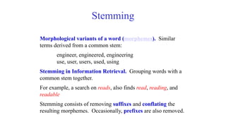 Stemming
Morphological variants of a word (morphemes). Similar
terms derived from a common stem:
engineer, engineered, engineering
use, user, users, used, using
Stemming in Information Retrieval. Grouping words with a
common stem together.
For example, a search on reads, also finds read, reading, and
readable
Stemming consists of removing suffixes and conflating the
resulting morphemes. Occasionally, prefixes are also removed.
 