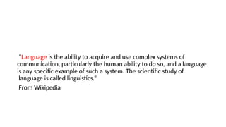 “Language is the ability to acquire and use complex systems of
communication, particularly the human ability to do so, and a language
is any specific example of such a system. The scientific study of
language is called linguistics.”
From Wikipedia
 
