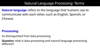 Natural Language Processing: Terms
Natural language refers to the language that humans use to
communicate with each other, such as English, Spanish, or
Chinese
Processing
As distinguished from data processing
Question: How is data processing and natural language processing
different?
 