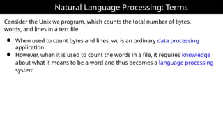 Natural Language Processing: Terms
Consider the Unix wc program, which counts the total number of bytes,
words, and lines in a text file
● When used to count bytes and lines, wc is an ordinary data processing
application
● However, when it is used to count the words in a file, it requires knowledge
about what it means to be a word and thus becomes a language processing
system
 