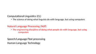 Computational Linguistics (CL)
• The science of doing what linguists do with language, but using computers
Natural Language Processing (NLP)
• The engineering discipline of doing what people do with language, but using
computers
Speech/Language/Text processing
Human Language Technology
 