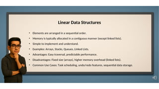 Linear Data Structures
• Elements are arranged in a sequential order.
• Memory is typically allocated in a contiguous manner (except linked lists).
• Simple to implement and understand.
• Examples: Arrays, Stacks, Queues, Linked Lists.
• Advantages: Easy traversal, predictable performance.
• Disadvantages: Fixed size (arrays), higher memory overhead (linked lists).
• Common Use Cases: Task scheduling, undo/redo features, sequential data storage.
 