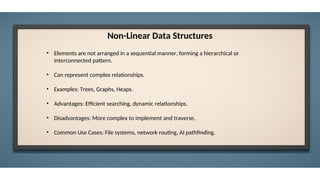 Non-Linear Data Structures
• Elements are not arranged in a sequential manner, forming a hierarchical or
interconnected pattern.
• Can represent complex relationships.
• Examples: Trees, Graphs, Heaps.
• Advantages: Efficient searching, dynamic relationships.
• Disadvantages: More complex to implement and traverse.
• Common Use Cases: File systems, network routing, AI pathfinding.
 