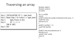 Traversing an array
#include <stdio.h>
#include <conio.h>
int main()
{
int i, n, arr[20];
clrscr();
printf("n Enter the number of elements in the array : ");
scanf("%d", &n);
for(i=0;i<n;i++)
{
printf("n arr[%d] = ", i);
scanf("%d",&arr[i]);
}
printf("n The array elements are ");
for(i=0;i<n;i++)
printf("t %d", arr[i]);
return 0;
}
 