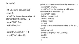 int main()
{
int i, n, num, pos, arr[10];
clrscr();
printf("n Enter the number of
elements in the array : ");
scanf("%d", &n);
for(i=0;i<n;i++)
{
printf("n arr[%d] = ", i);
scanf("%d", &arr[i]);
}
printf("n Enter the number to be inserted : ");
scanf("%d", &num);
printf("n Enter the position at which the
number has to be added : ");
scanf("%d", &pos);
for(i=n–1;i>=pos;i––)
arr[i+1] = arr[i];
arr[pos] = num;
n = n+1;
printf("n The array after insertion of %d is : ",
num);
for(i=0;i<n;i++)
printf("n arr[%d] = %d", i, arr[i]);
getch();
return 0;
}
 