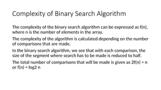Complexity of Binary Search Algorithm
The complexity of the binary search algorithm can be expressed as f(n),
where n is the number of elements in the array.
The complexity of the algorithm is calculated depending on the number
of comparisons that are made.
In the binary search algorithm, we see that with each comparison, the
size of the segment where search has to be made is reduced to half.
The total number of comparisons that will be made is given as 2f(n) > n
or f(n) = log2 n
 