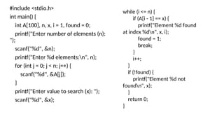 #include <stdio.h>
int main() {
int A[100], n, x, i = 1, found = 0;
printf("Enter number of elements (n):
");
scanf("%d", &n);
printf("Enter %d elements:n", n);
for (int j = 0; j < n; j++) {
scanf("%d", &A[j]);
}
printf("Enter value to search (x): ");
scanf("%d", &x);
while (i <= n) {
if (A[i - 1] == x) {
printf("Element %d found
at index %dn", x, i);
found = 1;
break;
}
i++;
}
if (!found) {
printf("Element %d not
foundn", x);
}
return 0;
}
 