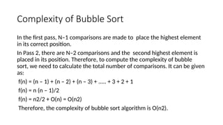 Complexity of Bubble Sort
In the first pass, N–1 comparisons are made to place the highest element
in its correct position.
In Pass 2, there are N–2 comparisons and the second highest element is
placed in its position. Therefore, to compute the complexity of bubble
sort, we need to calculate the total number of comparisons. It can be given
as:
f(n) = (n – 1) + (n – 2) + (n – 3) + ..... + 3 + 2 + 1
f(n) = n (n – 1)/2
f(n) = n2/2 + O(n) = O(n2)
Therefore, the complexity of bubble sort algorithm is O(n2).
 