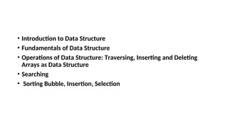 • Introduction to Data Structure
• Fundamentals of Data Structure
• Operations of Data Structure: Traversing, Inserting and Deleting
Arrays as Data Structure
• Searching
• Sorting Bubble, Insertion, Selection
 