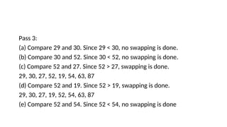 Pass 3:
(a) Compare 29 and 30. Since 29 < 30, no swapping is done.
(b) Compare 30 and 52. Since 30 < 52, no swapping is done.
(c) Compare 52 and 27. Since 52 > 27, swapping is done.
29, 30, 27, 52, 19, 54, 63, 87
(d) Compare 52 and 19. Since 52 > 19, swapping is done.
29, 30, 27, 19, 52, 54, 63, 87
(e) Compare 52 and 54. Since 52 < 54, no swapping is done
 
