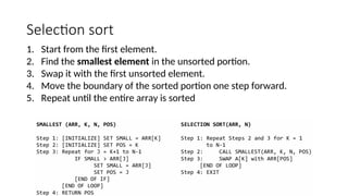 Selection sort
1. Start from the first element.
2. Find the smallest element in the unsorted portion.
3. Swap it with the first unsorted element.
4. Move the boundary of the sorted portion one step forward.
5. Repeat until the entire array is sorted
 