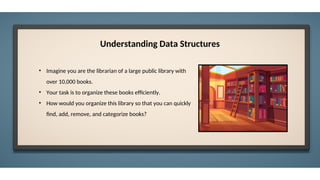 Understanding Data Structures
• Imagine you are the librarian of a large public library with
over 10,000 books.
• Your task is to organize these books efficiently.
• How would you organize this library so that you can quickly
find, add, remove, and categorize books?
 
