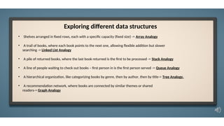• Shelves arranged in fixed rows, each with a specific capacity (fixed size) -> Array Analogy
• A trail of books, where each book points to the next one, allowing flexible addition but slower
searching -> Linked List Analogy
• A pile of returned books, where the last book returned is the first to be processed -> Stack Analogy
• A line of people waiting to check out books – first person in is the first person served -> Queue Analogy
• A hierarchical organization, like categorizing books by genre, then by author, then by title-> Tree Analogy.
• A recommendation network, where books are connected by similar themes or shared
readers-> Graph Analogy
Exploring different data structures
 