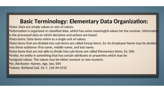 Basic Terminology: Elementary Data Organization:
•Data: Data are simply values or sets of values.
•Information is organized or classified data, which has some meaningful values for the receiver. Information
is the processed data on which decisions and actions are based.
•Data items: Data items refers to a single unit of values.
•Data items that are divided into sub-items are called Group items. Ex: An Employee Name may be divided
into three subitems- first name, middle name, and last name.
•Data items that are not able to divide into sub-items are called Elementary items. Ex: SSN
•Entity: An entity is something that has certain attributes or properties which may be
•assigned values. The values may be either numeric or non-numeric.
•Ex: Attributes- Names, Age, Sex, SSN
•Values- Rohland Gail, 34, F, 134-34-5533
 
