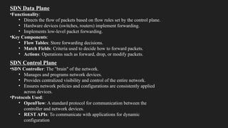 SDN Data Plane
•Functionality:
• Directs the flow of packets based on flow rules set by the control plane.
• Hardware devices (switches, routers) implement forwarding.
• Implements low-level packet forwarding.
•Key Components:
• Flow Tables: Store forwarding decisions.
• Match Fields: Criteria used to decide how to forward packets.
• Actions: Operations such as forward, drop, or modify packets.
SDN Control Plane
•SDN Controller: The "brain" of the network.
• Manages and programs network devices.
• Provides centralized visibility and control of the entire network.
• Ensures network policies and configurations are consistently applied
across devices.
•Protocols Used:
• OpenFlow: A standard protocol for communication between the
controller and network devices.
• REST APIs: To communicate with applications for dynamic
configuration
 