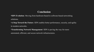 Conclusion
•SDN Evolution: Moving from hardware-based to software-based networking
solutions.
•A Step Toward the Future: SDN enables better performance, security, and agility
in modern networks.
•Transforming Network Management: SDN is paving the way for more
automated, efficient, and secure network infrastructures.
 