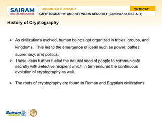 History of Cryptography
➢ As civilizations evolved, human beings got organized in tribes, groups, and
kingdoms. This led to the emergence of ideas such as power, battles,
supremacy, and politics.
➢ These ideas further fueled the natural need of people to communicate
secretly with selective recipient which in turn ensured the continuous
evolution of cryptography as well.
➢ The roots of cryptography are found in Roman and Egyptian civilizations.
20ITPC701
CRYPTOGRAPHY AND NETWORK SECURITY (Common to CSE & IT)
 