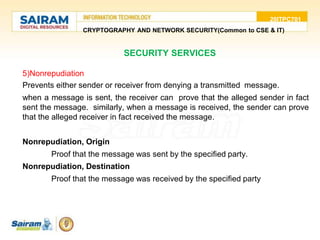 20ITPC701
CRYPTOGRAPHY AND NETWORK SECURITY(Common to CSE & IT)
5)Nonrepudiation
Prevents either sender or receiver from denying a transmitted message.
when a message is sent, the receiver can prove that the alleged sender in fact
sent the message. similarly, when a message is received, the sender can prove
that the alleged receiver in fact received the message.
Nonrepudiation, Origin
Proof that the message was sent by the specified party.
Nonrepudiation, Destination
Proof that the message was received by the specified party
SECURITY SERVICES
 