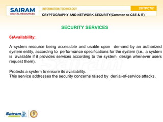 20ITPC701
CRYPTOGRAPHY AND NETWORK SECURITY(Common to CSE & IT)
SECURITY SERVICES
6)Availability:
• A system resource being accessible and usable upon demand by an authorized
system entity, according to performance specifications for the system (i.e., a system
is available if it provides services according to the system design whenever users
request them).
• Protects a system to ensure its availability.
• This service addresses the security concerns raised by denial-of-service attacks.
 