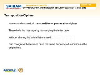 Transposition Ciphers
 Now consider classical transposition or permutation ciphers
 These hide the message by rearranging the letter order
 Without altering the actual letters used
 Can recognise these since have the same frequency distribution as the
original text
20ITPC701
CRYPTOGRAPHY AND NETWORK SECURITY (Common to CSE & IT)
 