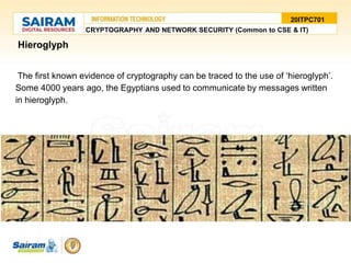 •Hieroglyph
•The first known evidence of cryptography can be traced to the use of ‘hieroglyph’.
Some 4000 years ago, the Egyptians used to communicate by messages written
in hieroglyph.
20ITPC701
CRYPTOGRAPHY AND NETWORK SECURITY (Common to CSE & IT)
 