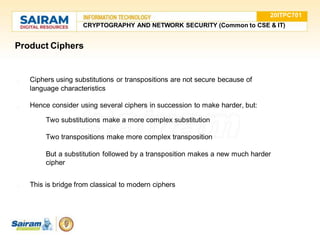 Product Ciphers
● Ciphers using substitutions or transpositions are not secure because of
language characteristics
● Hence consider using several ciphers in succession to make harder, but:
○ Two substitutions make a more complex substitution
○ Two transpositions make more complex transposition
○ But a substitution followed by a transposition makes a new much harder
cipher
● This is bridge from classical to modern ciphers
20ITPC701
CRYPTOGRAPHY AND NETWORK SECURITY (Common to CSE & IT)
 