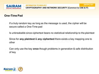 One-Time Pad
● If a truly random key as long as the message is used, the cipher will be
secure called a One-Time pad
● Is unbreakable since ciphertext bears no statistical relationship to the plaintext
● Since for any plaintext & any ciphertext there exists a key mapping one to
other
● Can only use the key once though problems in generation & safe distribution
of key
20ITPC701
CRYPTOGRAPHY AND NETWORK SECURITY (Common to CSE & IT)
 