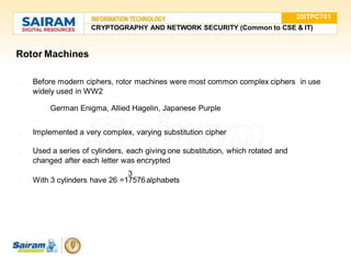 Rotor Machines
● Before modern ciphers, rotor machines were most common complex ciphers in use
widely used in WW2
○ German Enigma, Allied Hagelin, Japanese Purple
● Implemented a very complex, varying substitution cipher
● Used a series of cylinders, each giving one substitution, which rotated and
changed after each letter was encrypted
3
● With 3 cylinders have 26 =17576alphabets
20ITPC701
CRYPTOGRAPHY AND NETWORK SECURITY (Common to CSE & IT)
 