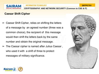 Caesar Shift Cipher
➢ Caesar Shift Cipher, relies on shifting the letters
of a message by an agreed number (three was a
common choice), the recipient of this message
would then shift the letters back by the same
number and obtain the original message.
➢ The Caesar cipher is named after Julius Caesar ,
who used it with a shift of three to protect
messages of military significance.
20ITPC701
CRYPTOGRAPHY AND NETWORK SECURITY (Common to CSE & IT)
 