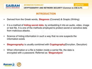 INTRODUCTION
 Derived from the Greek words, Steganos (Covered) & Grapto (Writing)
 It is a method of hiding secret data, by embedding it into an audio, video, image
or text file. It is one of the methods employed to protect secret or sensitive data
from malicious attacks.
 Science of hiding information in such a way that no one suspects the
information exists
 Steganography is usually combined with Cryptography(Encrytion, Decrytion)
 When information or a file is hidden inside a carrier file, the data is
encrypted with a password. Referred as ‘Steganalysis’
CRYPTOGRAPHY AND NETWORK SECURITY (Common to CSE & IT)
20ITPC701
 