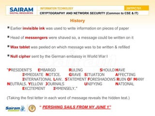 History
Earlier invisible ink was used to write information on pieces of paper
Head of messengers were shaved so, a message could be written on it
Wax tablet was peeled on which message was to be written & refilled
Null cipher sent by the German embassy in World War I
“PRESIDENT'S EMBARGO RULING SHOULDHAVE
IMMEDIATE NOTICE. GRAVE SITUATION AFFECTING
INTERNATIONAL LAW. STATEMENT FORESHADOWS RUIN OF MANY
NEUTRALS. YELLOW JOURNALS UNIFYING NATIONAL
EXCITEMENT IMMENSELY.”
(Taking the first letter in each word of message reveals the hidden text.)
“ PERSHING SAILS FROM NY JUNE 1”
CRYPTOGRAPHY AND NETWORK SECURITY (Common to CSE & IT)
20ITPC701
 