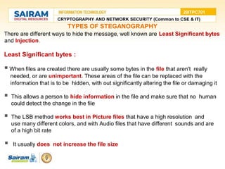 TYPES OF STEGANOGRAPHY
There are different ways to hide the message, well known are Least Significant bytes
and Injection.
Least Significant bytes :
 When files are created there are usually some bytes in the file that aren't really
needed, or are unimportant. These areas of the file can be replaced with the
information that is to be hidden, with out significantly altering the file or damaging it
 This allows a person to hide information in the file and make sure that no human
could detect the change in the file
 The LSB method works best in Picture files that have a high resolution and
use many different colors, and with Audio files that have different sounds and are
of a high bit rate
 It usually does not increase the file size
CRYPTOGRAPHY AND NETWORK SECURITY (Common to CSE & IT)
20ITPC701
 