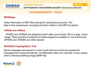STEGANOGRAPHY TOOLS
• MP3Stego
●Hides information in MP3 files during the compression process. The
●data is first compressed, encrypted and then hidden in the MP3 bit stream
• JPHide and JPSeek
●JPHIDE and JPSEEK are programs which allow you to hide a file in a jpeg visual
image. There are lots of versions of similar programs available on the internet but
JPHIDE and JPSEEK are rather special
• BlindSide Cryptographic Tool
●Secret messages are passed in a form such that one would not suspect the
message that is being transferred. The Blindside utility can hide files of any variety,
within a Windows Bitmap image (BMP file)
CRYPTOGRAPHY AND NETWORK SECURITY (Common to CSE & IT)
20ITPC701
 