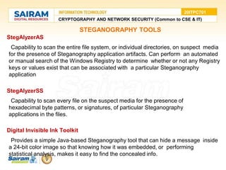 STEGANOGRAPHY TOOLS
StegAlyzerAS
●Capability to scan the entire file system, or individual directories, on suspect media
for the presence of Steganography application artifacts. Can perform an automated
or manual search of the Windows Registry to determine whether or not any Registry
keys or values exist that can be associated with a particular Steganography
application
StegAlyzerSS
●Capability to scan every file on the suspect media for the presence of
hexadecimal byte patterns, or signatures, of particular Steganography
applications in the files.
Digital Invisible Ink Toolkit
●Provides a simple Java-based Steganography tool that can hide a message inside
a 24-bit color image so that knowing how it was embedded, or performing
statistical analysis, makes it easy to find the concealed info.
CRYPTOGRAPHY AND NETWORK SECURITY (Common to CSE & IT)
20ITPC701
 