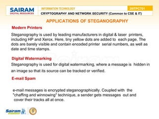 • Modern Printers
●Steganography is used by leading manufacturers in digital & laser printers,
including HP and Xerox. Here, tiny yellow dots are added to each page. The
dots are barely visible and contain encoded printer serial numbers, as well as
date and time stamps.
• Digital Watermarking
●Steganography is used for digital watermarking, where a message is hidden in
an image so that its source can be tracked or verified.
• E-mail Spam
●e-mail messages is encrypted steganographically. Coupled with the
●"chaffing and winnowing" technique, a sender gets messages out and
● cover their tracks all at once.
CRYPTOGRAPHY AND NETWORK SECURITY (Common to CSE & IT)
20ITPC701
APPLICATIONS OF STEGANOGRAPHY
 