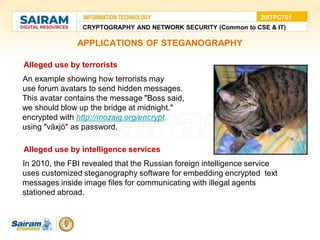 APPLICATIONS OF STEGANOGRAPHY
• Alleged use by terrorists
●An example showing how terrorists may
●use forum avatars to send hidden messages.
This avatar contains the message "Boss said,
we should blow up the bridge at midnight."
encrypted with http://mozaiq.org/encrypt
using "växjö" as password.
• Alleged use by intelligence services
●In 2010, the FBI revealed that the Russian foreign intelligence service
uses customized steganography software for embedding encrypted text
messages inside image files for communicating with illegal agents
stationed abroad.
CRYPTOGRAPHY AND NETWORK SECURITY (Common to CSE & IT)
20ITPC701
 