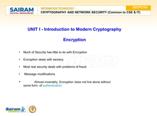 UNIT I - Introduction to Modern Cryptography
Encryption
• Much of Security has little to do with Encryption
• Encryption deals with secrecy
• Most real security deals with problems of fraud:
• Message modifications
• Almost invariably, Encryption does not live alone without
some form of authentication
20ITPC701
CRYPTOGRAPHY AND NETWORK SECURITY (Common to CSE & IT)
 