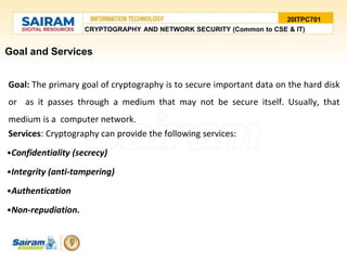 Goal and Services
Goal: The primary goal of cryptography is to secure important data on the hard disk
or as it passes through a medium that may not be secure itself. Usually, that
medium is a computer network.
Services: Cryptography can provide the following services:
•Confidentiality (secrecy)
•Integrity (anti-tampering)
•Authentication
•Non-repudiation.
20ITPC701
CRYPTOGRAPHY AND NETWORK SECURITY (Common to CSE & IT)
 