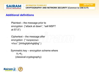 Additional definitions
● Plaintext – the message prior to
encryption (“attack at dawn”, “sell MSFT
at 57.5”)
● Ciphertext – the message after
encryption (“ ‫כעככאטןכעח‬
‫”כעלחי‬,“jhhfoghjklvhgbljhg” )
● Symmetric key – encryption scheme where
k1=k2
(classical cryptography)
20ITPC701
CRYPTOGRAPHY AND NETWORK SECURITY (Common to CSE & IT)
 