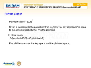Perfect Cipher
n
● Plaintext space – {0,1}
● Given a ciphertext C the probability that Dk2(C)=P for any plaintext P is equal
to the apriori probability that P is the plaintext.
In other words:
Pr[plaintext=P|C] = Pr[plaintext=P]
● Probabilities are over the key space and the plaintext space.
20ITPC701
CRYPTOGRAPHY AND NETWORK SECURITY (Common to CSE & IT)
 