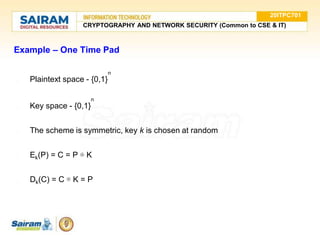 Example – One Time Pad
n
● Plaintext space - {0,1}
n
● Key space - {0,1}
● The scheme is symmetric, key k is chosen at random
● Ek(P) = C = P ⊕ K
● Dk(C) = C ⊕ K = P
20ITPC701
CRYPTOGRAPHY AND NETWORK SECURITY (Common to CSE & IT)
 