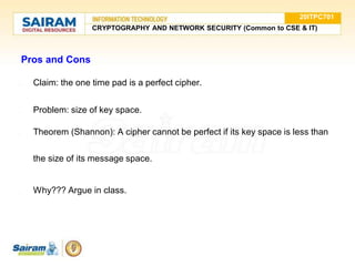 Pros and Cons
● Claim: the one time pad is a perfect cipher.
● Problem: size of key space.
● Theorem (Shannon): A cipher cannot be perfect if its key space is less than
the size of its message space.
● Why??? Argue in class.
20ITPC701
CRYPTOGRAPHY AND NETWORK SECURITY (Common to CSE & IT)
 